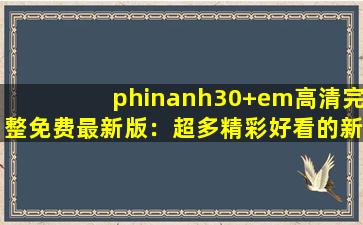 phinanh30+em高清完整免费最新版：超多精彩好看的新视频等你来看！