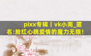 pixx专辑丨vk小南_匿名:脸红心跳爱情的魔力无限！