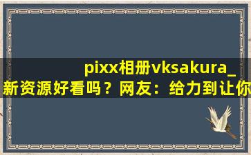 pixx相册vksakura_新资源好看吗？网友：给力到让你飞起！