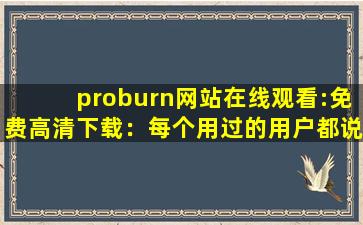 proburn网站在线观看:免费高清下载：每个用过的用户都说好！
