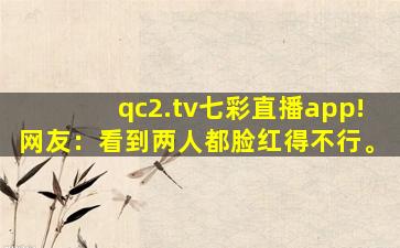 qc2.tv七彩直播app!网友：看到两人都脸红得不行。