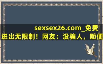 sexsex26.com_免费进出无限制！网友：没骗人，随便进
