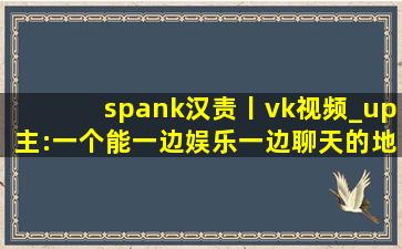 spank汉责丨vk视频_up主:一个能一边娱乐一边聊天的地方
