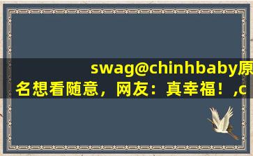 swag@chinhbaby原名想看随意，网友：真幸福！,chinhbaby17部磁力