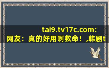 tai9.tv17c.com:网友：真的好用啊救命！,韩剧tv怎么变成极速版了