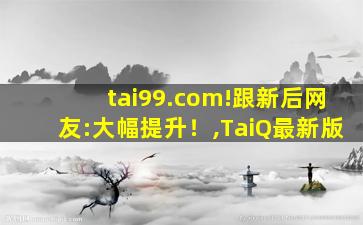 tai99.com!跟新后网友:大幅提升！,TaiQ最新版