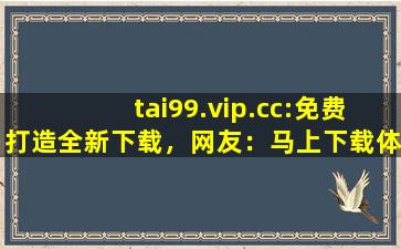 tai99.vip.cc:免费打造全新下载，网友：马上下载体验！