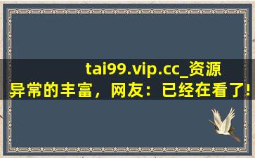 tai99.vip.cc_资源异常的丰富，网友：已经在看了!