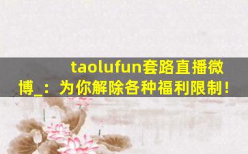 taolufun套路直播微博_：为你解除各种福利限制！