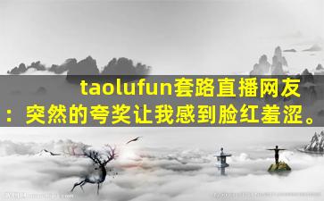 taolufun套路直播网友：突然的夸奖让我感到脸红羞涩。