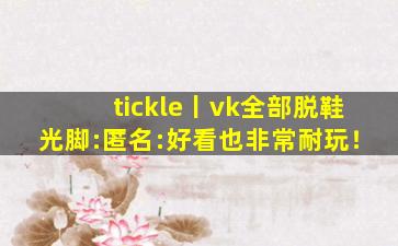 tickle丨vk全部脱鞋光脚:匿名:好看也非常耐玩！