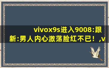 vivox9s进入9008:跟新:男人内心激荡脸红不已！,vivox9splus手机参数配置