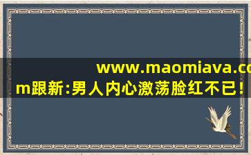 www.maomiava.com跟新:男人内心激荡脸红不已！
