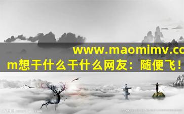 www.maomimv.com想干什么干什么网友：随便飞！