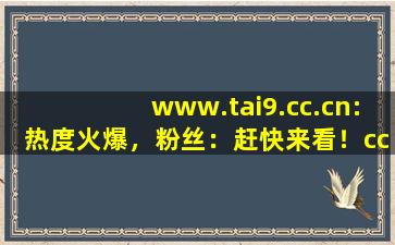 www.tai9.cc.cn:热度火爆，粉丝：赶快来看！cc