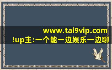 www.tai9vip.com!up主:一个能一边娱乐一边聊天的地方