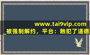 www.tai9vip.com_被强制解约，平台：触犯了道德底线！