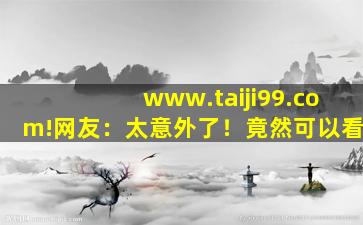 www.taiji99.com!网友：太意外了！竟然可以看
