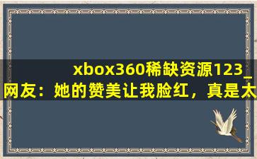 xbox360稀缺资源123_网友：她的赞美让我脸红，真是太甜了。