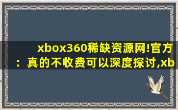 xbox360稀缺资源网!官方：真的不收费可以深度探讨,xbox360中文版游戏下载