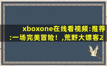 xboxone在线看视频:推荐:一场完美冒险！,荒野大镖客2xboxone