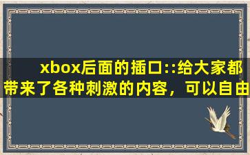 xbox后面的插口::给大家都带来了各种刺激的内容，可以自由的去下载互动
