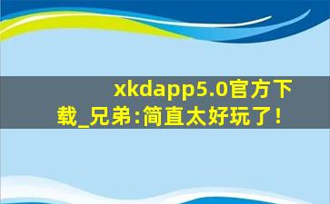 xkdapp5.0官方下载_兄弟:简直太好玩了！