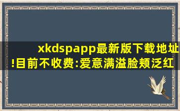 xkdspapp最新版下载地址!目前不收费:爱意满溢脸颊泛红！