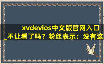 xvdevios中文版官网入口_不让看了吗？粉丝表示：没有这回事！