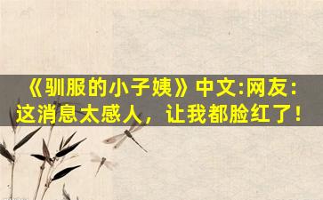 《驯服的小子姨》中文:网友：这消息太感人，让我都脸红了！