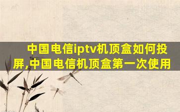 中国电信iptv机顶盒如何投屏,中国电信机顶盒第一次使用