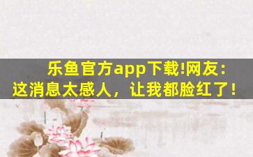 乐鱼官方app下载!网友：这消息太感人，让我都脸红了！
