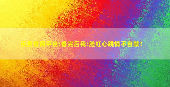 乐鱼官网平台:看完后我:脸红心跳情不自禁！