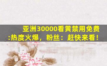 亚洲30000看黄禁用免费:热度火爆，粉丝：赶快来看！