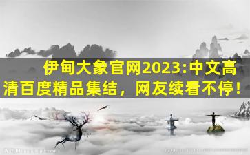 伊甸大象官网2023:中文高清百度精品集结，网友续看不停！