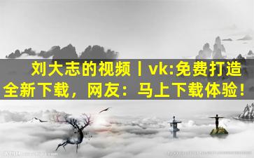刘大志的视频丨vk:免费打造全新下载，网友：马上下载体验！