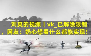 刘爽的视频丨vk_已解除限制，网友：奶心想看什么都能实现！
