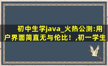 初中生学java_火热公测:用户界面简直无与伦比！,初一学生学Java可以吗