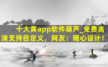 十大黄app软件葫芦_免费高清支持自定义，网友：随心设计！