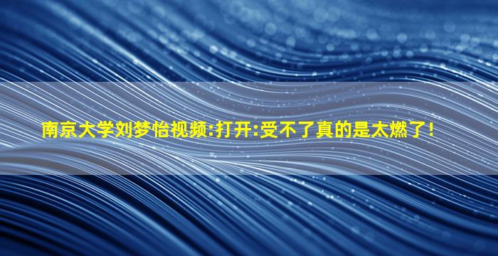 南京大学刘梦怡视频:打开:受不了真的是太燃了！