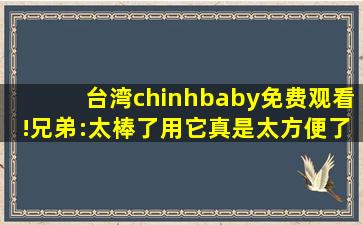 台湾chinhbaby免费观看!兄弟:太棒了用它真是太方便了！