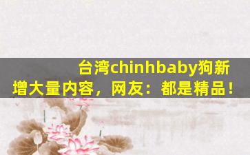 台湾chinhbaby狗新增大量内容，网友：都是精品！