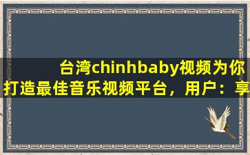 台湾chinhbaby视频为你打造最佳音乐视频平台，用户：享受视听盛宴！