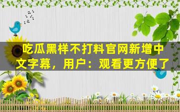 吃瓜黑样不打料官网新增中文字幕，用户：观看更方便了