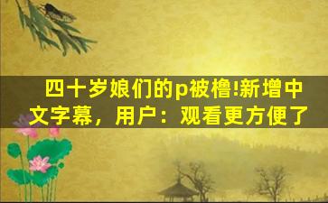 四十岁娘们的p被橹!新增中文字幕，用户：观看更方便了