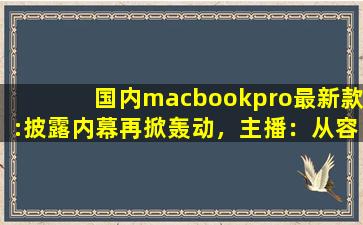 国内macbookpro最新款:披露内幕再掀轰动，主播：从容应对风波！