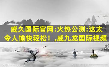 威久国际官网:火热公测:这太令人愉快轻松！,威九龙国际视频