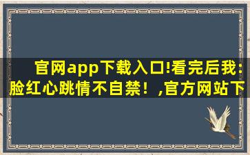 官网app下载入口!看完后我:脸红心跳情不自禁！,官方网站下载