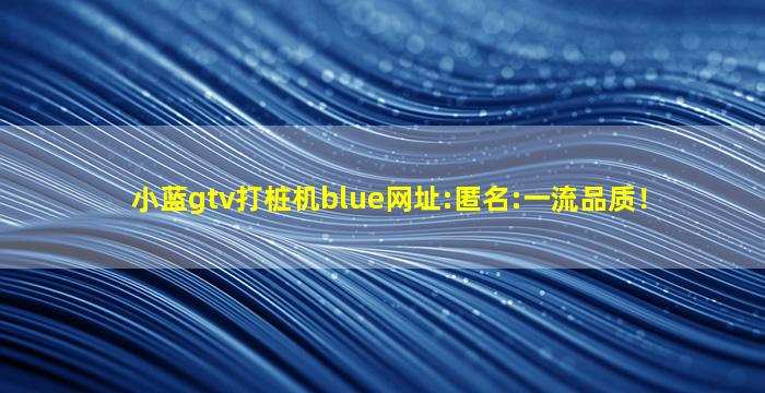 小蓝gtv打桩机blue网址:匿名:一流品质！