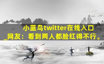 小蓝鸟twitter在线入口_网友：看到两人都脸红得不行。